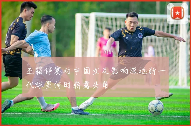 王霜停赛对中国女足影响深远新一代球星何时崭露头角