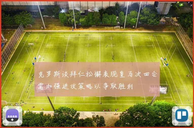 克罗斯谈拜仁松懈表现皇马次回合需加强进攻策略以争取胜利
