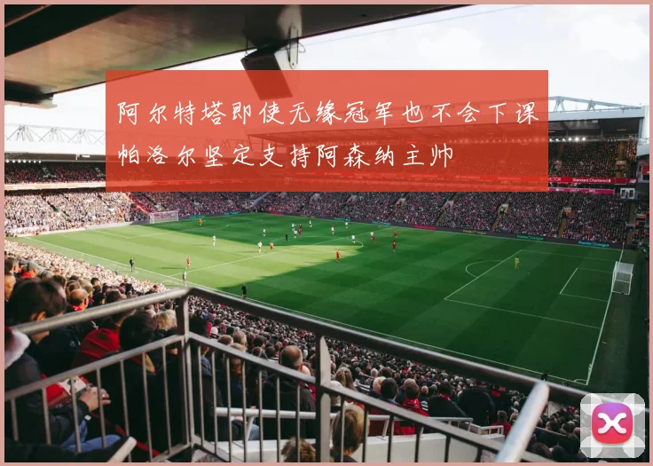 阿尔特塔即使无缘冠军也不会下课帕洛尔坚定支持阿森纳主帅