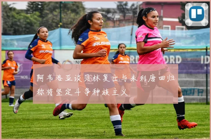 阿韦洛亚谈贝林复出与米利唐回归称将坚定斗争种族主义