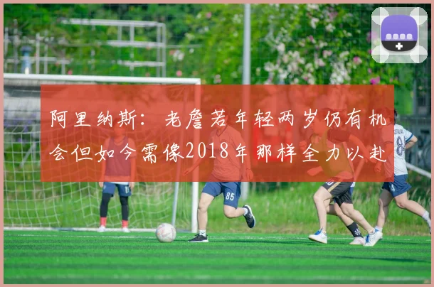 阿里纳斯：老詹若年轻两岁仍有机会但如今需像2018年那样全力以赴