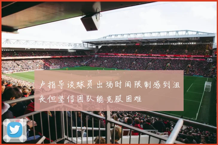 卢指导谈球员出场时间限制感到沮丧但坚信团队能克服困难