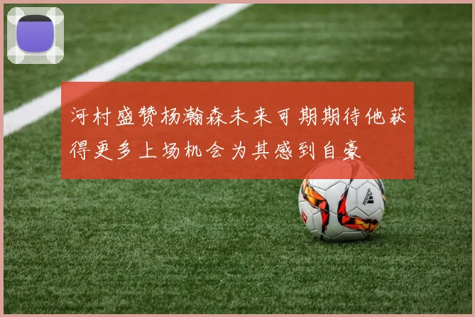河村盛赞杨瀚森未来可期期待他获得更多上场机会为其感到自豪