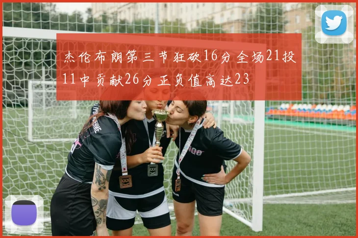 杰伦布朗第三节狂砍16分全场21投11中贡献26分正负值高达23