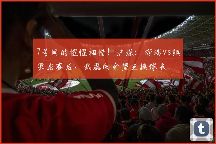 7号间的惺惺相惜！沪媒：海港vs铜梁龙赛后，武磊向余望互换球衣