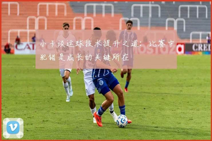 小卡谈运球技术提升之道：比赛中犯错是成长的关键所在