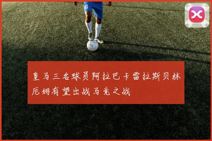 皇马三名球员阿拉巴卡雷拉斯贝林厄姆有望出战马竞之战