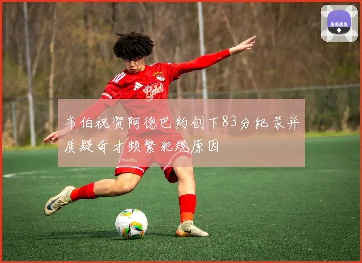 韦伯祝贺阿德巴约创下83分纪录并质疑奇才频繁犯规原因