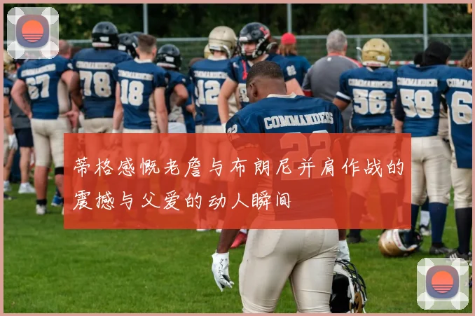 蒂格感慨老詹与布朗尼并肩作战的震撼与父爱的动人瞬间