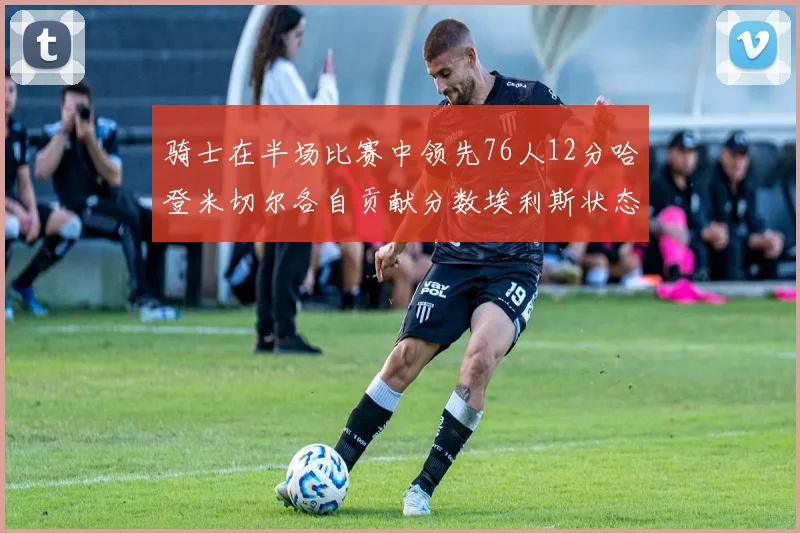 骑士在半场比赛中领先76人12分哈登米切尔各自贡献分数埃利斯状态火热得分14分