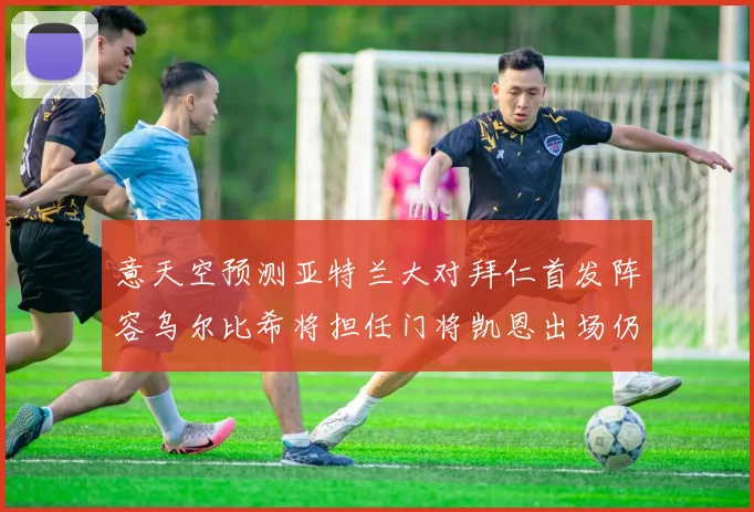 意天空预测亚特兰大对拜仁首发阵容乌尔比希将担任门将凯恩出场仍待确认